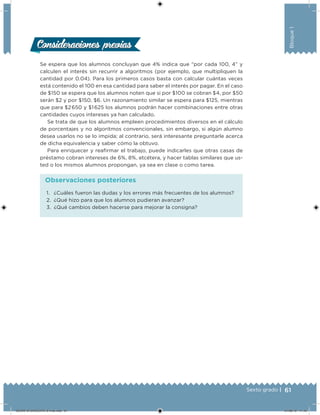 61Sexto grado |
Bloque1
Consideraciones previasConsideraciones previas
Se espera que los alumnos concluyan que 4% indica que “por cada 100, 4” y
calculen el interés sin recurrir a algoritmos (por ejemplo, que multipliquen la
cantidad por 0.04). Para los primeros casos basta con calcular cuántas veces
está contenido el 100 en esa cantidad para saber el interés por pagar. En el caso
de $150 se espera que los alumnos noten que si por $100 se cobran $4, por $50
serán $2 y por $150, $6. Un razonamiento similar se espera para $125, mientras
que para $2 650 y $1 625 los alumnos podrán hacer combinaciones entre otras
cantidades cuyos intereses ya han calculado.
Se trata de que los alumnos empleen procedimientos diversos en el cálculo
de porcentajes y no algoritmos convencionales, sin embargo, si algún alumno
desea usarlos no se lo impida; al contrario, será interesante preguntarle acerca
de dicha equivalencia y saber cómo la obtuvo.
Para enriquecer y reairmar el trabajo, puede indicarles que otras casas de
préstamo cobran intereses de 6%, 8%, etcétera, y hacer tablas similares que us-
ted o los mismos alumnos propongan, ya sea en clase o como tarea.
1. ¿Cuáles fueron las dudas y los errores más frecuentes de los alumnos?
2. ¿Qué hizo para que los alumnos pudieran avanzar?
3. ¿Qué cambios deben hacerse para mejorar la consigna?
Observaciones posteriores
DESAFIO-DOCENTE-6-final.indd 61 27/06/13 11:45
 