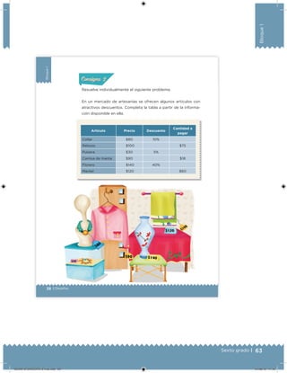 63Sexto grado |
Bloque1
38 | Desafíos
Bloque1
Resuelve individualmente el siguiente problema.
En un mercado de artesanías se ofrecen algunos artículos con
atractivos descuentos. Completa la tabla a partir de la informa-
ción disponible en ella.
ConsignaConsigna
Artículo Precio Descuento
Cantidad a
pagar
Collar $80 10%
Rebozo $100 $75
Pulsera $30 5%
Camisa de manta $90 $18
Florero $140 40%
Mantel $120 $60
DESAFIO-DOCENTE-6-final.indd 63 27/06/13 11:45
 