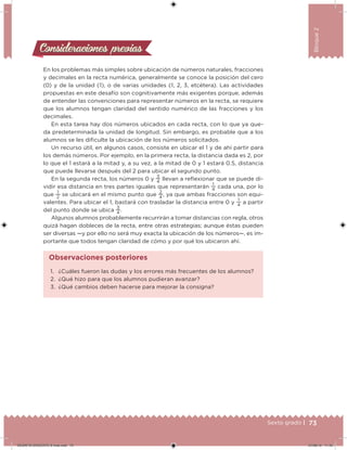 73Sexto grado |
Bloque2
Consideraciones previasConsideraciones previas
En los problemas más simples sobre ubicación de números naturales, fracciones
y decimales en la recta numérica, generalmente se conoce la posición del cero
(0) y de la unidad (1), o de varias unidades (1, 2, 3, etcétera). Las actividades
propuestas en este desafío son cognitivamente más exigentes porque, además
de entender las convenciones para representar números en la recta, se requiere
que los alumnos tengan claridad del sentido numérico de las fracciones y los
decimales.
En esta tarea hay dos números ubicados en cada recta, con lo que ya que-
da predeterminada la unidad de longitud. Sin embargo, es probable que a los
alumnos se les diiculte la ubicación de los números solicitados.
Un recurso útil, en algunos casos, consiste en ubicar el 1 y de ahí partir para
los demás números. Por ejemplo, en la primera recta, la distancia dada es 2, por
lo que el 1 estará a la mitad y, a su vez, a la mitad de 0 y 1 estará 0.5, distancia
que puede llevarse después del 2 para ubicar el segundo punto.
En la segunda recta, los números 0 y
3
4
llevan a relexionar que se puede di-
vidir esa distancia en tres partes iguales que representarán
1
4
cada una, por lo
que
1
2
se ubicará en el mismo punto que
2
4
, ya que ambas fracciones son equi-
valentes. Para ubicar el 1, bastará con trasladar la distancia entre 0 y
1
4
a partir
del punto donde se ubica
3
4
.
Algunos alumnos probablemente recurrirán a tomar distancias con regla, otros
quizá hagan dobleces de la recta, entre otras estrategias; aunque éstas pueden
ser diversas —y por ello no será muy exacta la ubicación de los números—, es im-
portante que todos tengan claridad de cómo y por qué los ubicaron ahí.
1. ¿Cuáles fueron las dudas y los errores más frecuentes de los alumnos?
2. ¿Qué hizo para que los alumnos pudieran avanzar?
3. ¿Qué cambios deben hacerse para mejorar la consigna?
Observaciones posteriores
DESAFIO-DOCENTE-6-final.indd 73 27/06/13 11:45
 