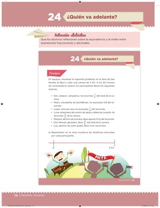 74 | Desafíos. Docente
Intención didácica
Que los alumnos relexionen sobre la equivalencia y el orden entre
expresiones fraccionarias y decimales.
¿Quién va adelante?24
45Sexto grado |
¿Quién va adelante?24
Acividad 1Acividad 1
Acividad 1Acividad 1
Acividad 2Acividad 2Acividad 2Acividad 2
Acividad 3Acividad 3Acividad 3Acividad 3
Acividad 4Acividad 4Acividad 4Acividad 4
ConsignaConsigna
En equipos, resuelvan el siguiente problema: en la feria de San
Nicolás se lleva a cabo una carrera de 5 km. A los 20 minutos
de comenzada la carrera, los participantes llevan los siguientes
avances:
•	 Don Joaquín, campesino, ha recorrido 1 del total de la ca-
rrera.
•	 Pedro, estudiante de bachillerato, ha avanzado 0.8 del re-
corrido.
•	 Juana, ama de casa, ha avanzado
1
del recorrido.
•	 Luisa, enfermera del centro de salud y atleta de corazón, ha
recorrido
3
de la carrera.
•	 Mariano, alumno de primaria, lleva apenas 0.25 del recorrido.
•	 Don Manuel, ganadero, lleva
4
del total de la carrera.
•	 Luis, alumno de sexto grado, lleva 4 km recorridos.
a) Representen en la recta numérica las distancias recorridas
por cada participante.
0 5 km
3
4
5
4
DESAFIO-DOCENTE-6-final.indd 74 27/06/13 11:45
 