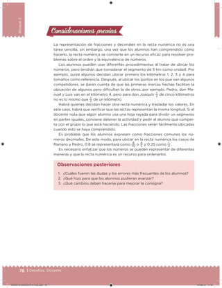 76 | Desafíos. Docente
Bloque2
Consideraciones previasConsideraciones previas
La representación de fracciones y decimales en la recta numérica no es una
tarea sencilla, sin embargo, una vez que los alumnos han comprendido cómo
hacerlo, la recta numérica se convierte en un recurso eicaz para resolver pro-
blemas sobre el orden y la equivalencia de números.
Los alumnos pueden usar diferentes procedimientos al tratar de ubicar los
números, pero tendrán que considerar el segmento de 5 km como unidad. Por
ejemplo, quizá algunos decidan ubicar primero los kilómetros 1, 2, 3 y 4 para
tomarlos como referencia. Después, al ubicar los puntos en los que van algunos
competidores, se darán cuenta de que las primeras marcas hechas facilitan la
ubicación de algunos pero diicultan la de otros; por ejemplo, Pedro, don Ma-
nuel y Luis van en el kilómetro 4, pero para don Joaquín
1
3
de cinco kilómetros
no es lo mismo que
1
3
de un kilómetro.
Habrá quienes decidan hacer otra recta numérica y trasladar los valores. En
este caso, habrá que veriicar que las rectas representan la misma longitud. Si el
docente nota que algún alumno usa una hoja rayada para dividir un segmento
en partes iguales, conviene detener la actividad y pedir al alumno que compar-
ta con el grupo lo que está haciendo. Las fracciones serán fácilmente ubicadas
cuando esto se haya comprendido.
Es probable que los alumnos expresen como fracciones comunes los nú-
meros decimales. De este modo, para ubicar en la recta numérica los casos de
Mariano y Pedro, 0.8 se representará como
8
10
o
4
5
y 0.25 como
1
4
.
Es necesario enfatizar que los números se pueden representar de diferentes
maneras y que la recta numérica es un recurso para ordenarlos.
1. ¿Cuáles fueron las dudas y los errores más frecuentes de los alumnos?
2. ¿Qué hizo para que los alumnos pudieran avanzar?
3. ¿Qué cambios deben hacerse para mejorar la consigna?
Observaciones posteriores
DESAFIO-DOCENTE-6-final.indd 76 27/06/13 11:45
 