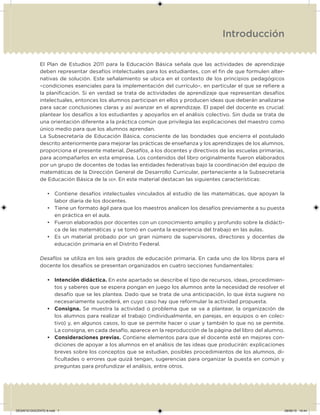 Introducción
El Plan de Estudios 2011 para la Educación Básica señala que las actividades de aprendizaje
deben representar desafíos intelectuales para los estudiantes, con el in de que formulen alter-
nativas de solución. Este señalamiento se ubica en el contexto de los principios pedagógicos
–condiciones esenciales para la implementación del currículo–, en particular el que se reiere a
la planiicación. Si en verdad se trata de actividades de aprendizaje que representan desafíos
intelectuales, entonces los alumnos participan en ellos y producen ideas que deberán analizarse
para sacar conclusiones claras y así avanzar en el aprendizaje. El papel del docente es crucial:
plantear los desafíos a los estudiantes y apoyarlos en el análisis colectivo. Sin duda se trata de
una orientación diferente a la práctica común que privilegia las explicaciones del maestro como
único medio para que los alumnos aprendan.
La Subsecretaría de Educación Básica, consciente de las bondades que encierra el postulado
descrito anteriormente para mejorar las prácticas de enseñanza y los aprendizajes de los alumnos,
proporciona el presente material, Desafíos, a los docentes y directivos de las escuelas primarias,
para acompañarlos en esta empresa. Los contenidos del libro originalmente fueron elaborados
por un grupo de docentes de todas las entidades federativas bajo la coordinación del equipo de
matemáticas de la Dirección General de Desarrollo Curricular, perteneciente a la Subsecretaría
de Educación Básica de la SEP. En este material destacan las siguientes características:
• Contiene desafíos intelectuales vinculados al estudio de las matemáticas, que apoyan la
labor diaria de los docentes.
• Tiene un formato ágil para que los maestros analicen los desafíos previamente a su puesta
en práctica en el aula.
• Fueron elaborados por docentes con un conocimiento amplio y profundo sobre la didácti-
ca de las matemáticas y se tomó en cuenta la experiencia del trabajo en las aulas.
• Es un material probado por un gran número de supervisores, directores y docentes de
educación primaria en el Distrito Federal.
Desafíos se utiliza en los seis grados de educación primaria. En cada uno de los libros para el
docente los desafíos se presentan organizados en cuatro secciones fundamentales:
• Intención didáctica. En este apartado se describe el tipo de recursos, ideas, procedimien-
tos y saberes que se espera pongan en juego los alumnos ante la necesidad de resolver el
desafío que se les plantea. Dado que se trata de una anticipación, lo que ésta sugiere no
necesariamente sucederá, en cuyo caso hay que reformular la actividad propuesta.
• Consigna. Se muestra la actividad o problema que se va a plantear, la organización de
los alumnos para realizar el trabajo (individualmente, en parejas, en equipos o en colec-
tivo) y, en algunos casos, lo que se permite hacer o usar y también lo que no se permite.
La consigna, en cada desafío, aparece en la reproducción de la página del libro del alumno.
• Consideraciones previas. Contiene elementos para que el docente esté en mejores con-
diciones de apoyar a los alumnos en el análisis de las ideas que producirán: explicaciones
breves sobre los conceptos que se estudian, posibles procedimientos de los alumnos, di-
icultades o errores que quizá tengan, sugerencias para organizar la puesta en común y
preguntas para profundizar el análisis, entre otros.
DESAFIO-DOCENTE-6.indd 7 28/06/13 10:44
 