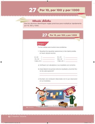 82 | Desafíos. Docente
Intención didácica
Por 10, por 100 y por 1 00027
Que los alumnos identiiquen reglas prácticas para multiplicar rápidamente
por 10, 100 y 1 000.
50 | DesafíosDesafíos
Formen parejas para resolver estos problemas.
1. Resuelvan las siguientes operaciones lo más rápido posible,
sin hacer cálculos escritos.
a) Veriiquen con calculadora si sus resultados son correctos.
b) ¿Qué relación encuentran entre los resultados y el primer fac-
tor de cada operación?
c) Escriban una conclusión relacionada con lo que observaron
en sus resultados.
8 x 10 =
74 x 10 =
1 546 x 10 =
Por 10, por 100 y por 1 00027
10 x 10 =
153 x 10 =
1 740 x 10 =
Acividad 1Acividad 1
Acividad 1Acividad 1
Acividad 2Acividad 2Acividad 2Acividad 2
Acividad 3Acividad 3Acividad 3Acividad 3
Acividad 4Acividad 4Acividad 4Acividad 4
Consigna 1Consigna 1
DESAFIO-DOCENTE-6-final.indd 82 27/06/13 11:47
 