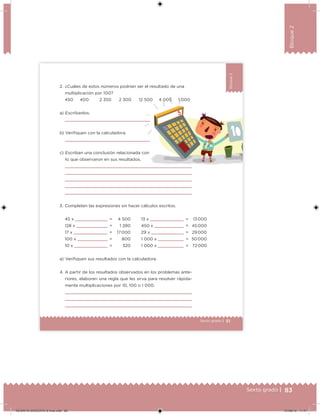 83Sexto grado |
Bloque2
51Sexto grado |
Bloque2
a) Escríbanlos.
b) Veriiquen con la calculadora.
c) Escriban una conclusión relacionada con
lo que observaron en sus resultados.
2. ¿Cuáles de estos números podrían ser el resultado de una
multiplicación por 100?
a) Veriiquen sus resultados con la calculadora.
45 x =
128 x =
17 x =
100 x =
10 x =
4 500
1 280
17 000
800
320
13 x =
450 x =
29 x =
1 000 x =
1 000 x =
13 000
45 000
29 000
50 000
72 000
3. Completen las expresiones sin hacer cálculos escritos.
450 400 2 350 2 300 12 500 4 005 1 000
4. A partir de los resultados observados en los problemas ante-
riores, elaboren una regla que les sirva para resolver rápida-
mente multiplicaciones por 10, 100 o 1 000.
DESAFIO-DOCENTE-6-final.indd 83 27/06/13 11:47
 