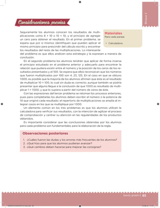 85Sexto grado |
Bloque2
Consideraciones previasConsideraciones previas
Seguramente los alumnos conocen los resultados de multi-
plicaciones como 8 × 10 o 10 × 10, y el principio de agregar
un cero para obtener el resultado. En el primer problema, se
espera que por sí mismos identiiquen que pueden aplicar el
mismo principio para prescindir del cálculo escrito y encontrar
los resultados del resto de las multiplicaciones. Lo interesante
del problema es que ellos analicen esta estrategia y la expresen a manera de
conclusión.
En el segundo problema los alumnos tendrán que aplicar de forma inversa
el principio estudiado en el problema anterior y adecuarlo para encontrar la
relación que pudiera existir entre el número y la posición de los ceros de los re-
sultados presentados y el 100. Se espera que ellos reconozcan que los números
que fueron multiplicados por 100 son 4, 23, 125. En el caso en que se obtuvo
1 000, es posible que la mayoría de los alumnos airmen que éste es el resultado
de multiplicar 10 × 100, lo cual sin duda es correcto; aunque también se podría
presentar que alguno llegue a la conclusión de que 1 000 es resultado de multi-
plicar 1 × 1 000, y que lo supiera a partir del número de ceros de éste.
Con las expresiones del tercer problema se retoman los procesos anteriores,
pues para completarlas los alumnos deben escribir el número o la potencia de
10 que originó cada resultado; el repertorio de multiplicaciones se amplía al in-
tegrar casos en los que se multiplique por 1 000.
Un elemento común en los tres problemas es que los alumnos utilicen la
calculadora para veriicar sus resultados, con la intención de agilizar el proceso
de comprobación y centrar su atención en las regularidades de los productos
obtenidos.
Es importante considerar que las conclusiones obtenidas por los alumnos
para cada problema son fundamentales para la elaboración de la regla.
Materiales
Para cada pareja:
• Calculadora.
1. ¿Cuáles fueron las dudas y los errores más frecuentes de los alumnos?
2. ¿Qué hizo para que los alumnos pudieran avanzar?
3. ¿Qué cambios deben hacerse para mejorar las consignas?
Observaciones posteriores
DESAFIO-DOCENTE-6-final.indd 85 27/06/13 11:47
 