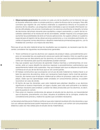 • Observaciones posteriores. Se anotan en cada uno de los desafíos con la intención de que
el docente relexione sobre su propia práctica y sobre la eicacia de la consigna. Para ello
conviene que registre de una manera ordenada su experiencia directa en la puesta en
práctica de los desafíos. Las preguntas están orientadas a que se recopile información so-
bre las diicultades y los errores mostrados por los alumnos al enfrentar el desafío, la toma
de decisiones del propio docente para ayudarlos a seguir avanzando y, a partir de los re-
sultados obtenidos en la resolución de las actividades, señalar mejoras a la consigna para
aumentar las posibilidades de éxito en futuras aplicaciones. Se sugiere utilizar un cuaderno
especial para el registro de las observaciones posteriores y, si se considera pertinente, en-
viarlas al siguiente correo electrónico: desaios.matematicas.primaria@sep.gob.mx, con la
inalidad de contribuir a la mejora de este libro.
Para que el uso de este material arroje los resultados que se esperan, es necesario que los do-
centes consideren las siguientes recomendaciones generales:
• Tener conianza en que los alumnos son capaces de producir ideas y procedimientos pro-
pios sin necesidad de una explicación previa por parte del maestro. Esto no signiica que
todo tiene que ser descubierto por los alumnos, en ciertos casos las explicaciones del do-
cente son necesarias para que los estudiantes puedan avanzar.
• Hay que aceptar que el proceso de aprender implica marchas y contramarchas; en oca-
siones, ante un nuevo desafío los alumnos regresan a procedimientos rudimentarios que
aparentemente habían sido superados. Hay que trabajar para que se adquiera la suiciente
conianza en el uso de las técnicas que se van construyendo.
• El trabajo constructivo que se propone con el uso de este material no implica hacer a un
lado los ejercicios de práctica, éstos son necesarios hasta lograr cierto nivel de automa-
tización, de manera que el esfuerzo intelectual se utilice en procesos cada vez más com-
plejos. Dado que los aprendizajes están anclados en conocimientos previos, se pueden
reconstruir en caso de olvido.
• El hecho de que los docentes usen este material para plantear desafíos a sus alumnos
signiicará un avance importante, sin lugar a dudas, pero sólo será suiciente si se dedica
el tiempo necesario para analizar y aclarar las ideas producidas por los alumnos, es decir,
para la puesta en común.
• Para estar en mejores condiciones de apoyar el estudio de los alumnos, es trascendental
que el docente, previamente a la clase, resuelva el problema de la consigna, analice las
consideraciones previas y realice los ajustes que considere necesarios.
La Secretaría de Educación Pública confía en que este material resultará útil a los docentes y que
con sus valiosas aportaciones podrá mejorarse en el corto plazo y así contar con una propuesta
didáctica cada vez más sólida para el estudio de las matemáticas.
DESAFIO-DOCENTE-6.indd 8 28/06/13 10:44
 