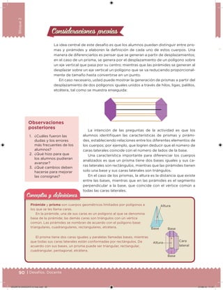 90 | Desafíos. Docente
Bloque2
Consideraciones previasConsideraciones previas
La idea central de este desafío es que los alumnos puedan distinguir entre pris-
mas y pirámides y elaboren la deinición de cada uno de estos cuerpos. Una
manera de diferenciarlos es pensar que se generan a partir de desplazamientos;
en el caso de un prisma, se genera por el desplazamiento de un polígono sobre
un eje vertical que pasa por su centro; mientras que las pirámides se generan al
desplazar sobre un eje vertical un polígono que se va reduciendo proporcional-
mente de tamaño hasta convertirse en un punto.
En caso necesario, usted puede mostrar la generación de prismas a partir del
desplazamiento de dos polígonos iguales unidos a través de hilos, ligas, palillos,
etcétera, tal como se muestra enseguida:
La intención de las preguntas de la actividad es que los
alumnos identiiquen las características de prismas y pirámi-1. ¿Cuáles fueron las
dudas y los errores
más frecuentes de los
alumnos?
2. ¿Qué hizo para que
los alumnos pudieran
avanzar?
3. ¿Qué cambios deben
hacerse para mejorar
las consignas?
Observaciones
posteriores
des, estableciendo relaciones entre los diferentes elementos de
los cuerpos; por ejemplo, que logren deducir que el número de
caras laterales coincide con el número de lados de la base.
Una característica importante para diferenciar los cuerpos
analizados es que un prisma tiene dos bases iguales y sus ca-
ras laterales son rectángulos, mientras que las pirámides tienen
solo una base y sus caras laterales son triángulos.
En el caso de los prismas, la altura es la distancia que existe
entre las bases, mientras que en las pirámides es el segmento
perpendicular a la base, que coincide con el vértice común a
todas las caras laterales.
Pirámide y prisma son cuerpos geométricos limitados por polígonos a
los que se les llama caras.
En la pirámide, una de sus caras es un polígono al que se denomina
base de la pirámide; las demás caras son triángulos con un vértice
común. Las pirámides se nombran de acuerdo con el polígono base:
triangulares, cuadrangulares, rectangulares, etcétera.
El prisma tiene dos caras iguales y paralelas llamadas bases, mientras
que todas sus caras laterales están conformadas por rectángulos. De
acuerdo con sus bases, un prisma puede ser triangular, rectangular,
cuadrangular, pentagonal, etcétera.
Conceptos y deﬁnicionesConceptos y deﬁniciones
Altura
Base Base
Altura
Cara
lateral
Base
DESAFIO-DOCENTE-6-final.indd 90 27/06/13 11:47
 