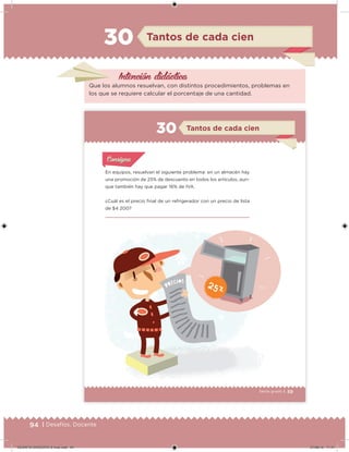 94 | Desafíos. Docente
Intención didácica
Tantos de cada cien30
Que los alumnos resuelvan, con distintos procedimientos, problemas en
los que se requiere calcular el porcentaje de una cantidad.
59Sexto grado |
En equipos, resuelvan el siguiente problema: en un almacén hay
una promoción de 25% de descuento en todos los artículos, aun-
que también hay que pagar 16% de IVA.
¿Cuál es el precio inal de un refrigerador con un precio de lista
de $4 200?
Acividad 1Acividad 1
Acividad 1Acividad 1
Acividad 2Acividad 2Acividad 2Acividad 2
Acividad 3Acividad 3Acividad 3Acividad 3
Acividad 4Acividad 4Acividad 4Acividad 4
ConsignaConsigna
Tantos de cada cien30
59
DESAFIO-DOCENTE-6-final.indd 94 27/06/13 11:47
 
