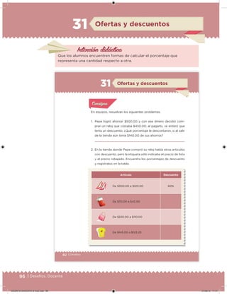 96 | Desafíos. Docente
Intención didácica
Ofertas y descuentos31
Que los alumnos encuentren formas de calcular el porcentaje que
representa una cantidad respecto a otra.
60 | Desafíos
Ofertas y descuentos31
En equipos, resuelvan los siguientes problemas.
1. Pepe logró ahorrar $500.00 y con ese dinero decidió com-
prar un reloj que costaba $450.00; al pagarlo, se enteró que
tenía un descuento. ¿Qué porcentaje le descontaron, si al salir
de la tienda aún tenía $140.00 de sus ahorros?
2. En la tienda donde Pepe compró su reloj había otros artículos
con descuento, pero la etiqueta sólo indicaba el precio de lista
y el precio rebajado. Encuentra los porcentajes de descuento
y regístralos en la tabla.
Acividad 1Acividad 1
Acividad 1Acividad 1
Acividad 2Acividad 2Acividad 2Acividad 2
Acividad 3Acividad 3Acividad 3Acividad 3
Acividad 4Acividad 4Acividad 4Acividad 4
ConsignaConsigna
Artículo Descuento
De $300.00 a $120.00 60%
De $70.00 a $45.50
De $220.00 a $110.00
De $145.00 a $123.25
DESAFIO-DOCENTE-6-final.indd 96 27/06/13 11:47
 