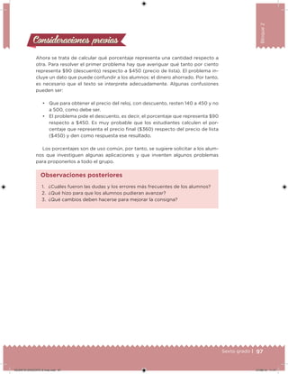 97Sexto grado |
Bloque2
Consideraciones previasConsideraciones previas
Ahora se trata de calcular qué porcentaje representa una cantidad respecto a
otra. Para resolver el primer problema hay que averiguar qué tanto por ciento
representa $90 (descuento) respecto a $450 (precio de lista). El problema in-
cluye un dato que puede confundir a los alumnos: el dinero ahorrado. Por tanto,
es necesario que el texto se interprete adecuadamente. Algunas confusiones
pueden ser:
• Que para obtener el precio del reloj, con descuento, resten 140 a 450 y no
a 500, como debe ser.
• El problema pide el descuento, es decir, el porcentaje que representa $90
respecto a $450. Es muy probable que los estudiantes calculen el por-
centaje que representa el precio inal ($360) respecto del precio de lista
($450) y den como respuesta ese resultado.
Los porcentajes son de uso común, por tanto, se sugiere solicitar a los alum-
nos que investiguen algunas aplicaciones y que inventen algunos problemas
para proponerlos a todo el grupo.
1. ¿Cuáles fueron las dudas y los errores más frecuentes de los alumnos?
2. ¿Qué hizo para que los alumnos pudieran avanzar?
3. ¿Qué cambios deben hacerse para mejorar la consigna?
Observaciones posteriores
DESAFIO-DOCENTE-6-final.indd 97 27/06/13 11:47
 
