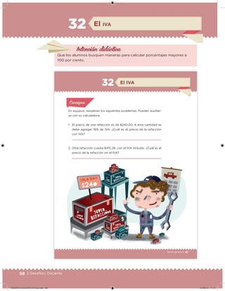 98 | Desafíos. Docente
Intención didácica
El IVA
32
Que los alumnos busquen maneras para calcular porcentajes mayores a
100 por ciento.
61Sexto grado |
En equipos, resuelvan los siguientes problemas. Pueden auxiliar-
se con su calculadora.
1. El precio de una refacción es de $240.00. A esta cantidad se
debe agregar 16% de IVA. ¿Cuál es el precio de la refacción
con IVA?
2. Otra refacción cuesta $415.28, con el IVA incluido. ¿Cuál es el
precio de la refacción sin el IVA?
Acividad 1Acividad 1
Acividad 1Acividad 1
Acividad 2Acividad 2Acividad 2Acividad 2
Acividad 3Acividad 3Acividad 3Acividad 3
Acividad 4Acividad 4Acividad 4Acividad 4
ConsignaConsigna
El IVA32
61
´ ´
´ ´
´
´
´
´
´
´
DESAFIO-DOCENTE-6-final.indd 98 27/06/13 11:47
 