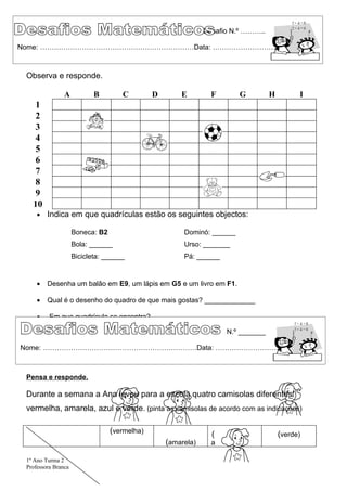 Desafio N.º ………..

Nome: …………………………………………………………Data: …………………………..



 Observa e responde.

                A           B        C         D       E         F       G         H         I
    1
    2
    3
    4
    5
    6
    7
    8
    9
   10
     •   Indica em que quadrículas estão os seguintes objectos:

                     Boneca: B2                         Dominó: ______
                     Bola: ______                       Urso: _______
                     Bicicleta: ______                  Pá: ______


     •   Desenha um balão em E9, um lápis em G5 e um livro em F1.

     •   Qual é o desenho do quadro de que mais gostas? _____________

     •    Em que quadrícula se encontra? ________

                                                                     N.º _______

Nome: …………………………………………………………Data: …………………………..



 Pensa e responde.

 Durante a semana a Ana levou para a escola quatro camisolas diferentes:
 vermelha, amarela, azul e verde. (pinta as camisolas de acordo com as indicações)

                                  (vermelha)                     (                     (verde)
                                                   (amarela)     a

 1º Ano Turma 2
 Professora Branca
 