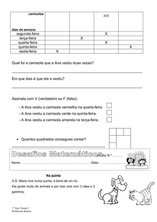 camisolas                                         zul)



dias da semana
    segunda-feira                                                X
      terça-feira                                 X
     quarta-feira                                                X
     quinta-feira                                                              X
     sexta-feira                X


Qual foi a camisola que a Ana vestiu duas vezes?

__________________________________________________________________________

Em que dias é que ela a vestiu?

__________________________________________________________________________


Assinala com V (verdadeiro ou F (falso).

      - A Ana vestiu a camisola vermelha na quarta-feira.
      - A Ana vestiu a camisola verde na quinta-feira.
      - A Ana vestiu a camisola amarela na terça-feira.




    • Quantos quadrados consegues contar?
_____________________________________________________


                                                            Desafio N.º ……….

Nome: …………………………………………………………Data: …………………………..



                          Na quinta
A D. Maria vive numa quinta, à beira de um rio.
Ela gosta muito de animais e por isso vive com 3 cães e 2
gatinhos.




1º Ano Turma 2
Professora Branca
 