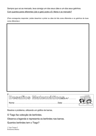 Sempre que vai ao mercado, leva consigo um dos seus cães e um dos seus gatinhos.
Com quantos pares diferentes (cão e gato) pode a D. Maria ir ao mercado?


(Para conseguires responder, podes desenhar e pintar os cães de três cores diferentes e os gatinhos de duas
cores diferentes.)




R: _________________________________________________________________________________

                                                                    Desafio N.º ……….

  Nome: …………………………………………………………Data: …………………………..


Resolve o problema, utilizando um gráfico de barras.

O Tiago faz colecção de berlindes.
Observa a legenda e representa os berlindes nas barras.
Quantos berlindes tem o Tiago?

1º Ano Turma 2
Professora Branca
 