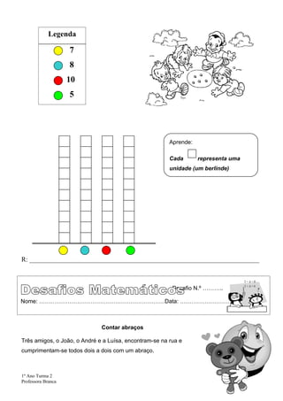 Legenda

                    7
                    8
                    10
                    5




                                                        Aprende:

                                                        Cada       representa uma
                                                        unidade (um berlinde)




R: _____________________________________________________________________



                                                         Desafio N.º ………..

Nome: …………………………………………………………Data: …………………………..



                              Contar abraços

Três amigos, o João, o André e a Luísa, encontram-se na rua e
cumprimentam-se todos dois a dois com um abraço.



1º Ano Turma 2
Professora Branca
 