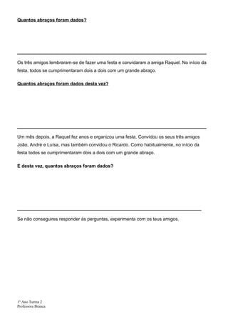 Quantos abraços foram dados?




__________________________________________________________________________

Os três amigos lembraram-se de fazer uma festa e convidaram a amiga Raquel. No início da
festa, todos se cumprimentaram dois a dois com um grande abraço.

Quantos abraços foram dados desta vez?




__________________________________________________________________________

Um mês depois, a Raquel fez anos e organizou uma festa. Convidou os seus três amigos
João, André e Luísa, mas também convidou o Ricardo. Como habitualmente, no início da
festa todos se cumprimentaram dois a dois com um grande abraço.

E desta vez, quantos abraços foram dados?




________________________________________________________________________

Se não conseguires responder às perguntas, experimenta com os teus amigos.




1º Ano Turma 2
Professora Branca
 