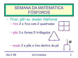 Abril 98 Actividades 1
• Tirar, pôr ou mudar fósforos
– tira 2 e fica com 2 quadrados
– põe 3 e forma 5 triângulos
– muda 2 e põe o lixo dentro da pá
SEMANA DA MATEMÁTICA
FÓSFOROS
 