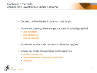 Conhecer o mercado,
considerar o investimento, medir o retorno




        > Conceito de Mobilidade é cada vez mais amplo

        > Modelo de presença deve ser pensado numa estratégia global:
             • Que estratégia
             • Que aplicações
             • Para que público


        > Modelo de receita pode passar por diferentes opções

        > Devem ser ainda consideradas outras variáveis:
             • Visibilidade da marca
             • Disponibilidade em diferentes plataformas
             • Inovação


                                                                        29
        17/12/2012
 