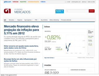 notícias esportes entretenimento vídeos                                                           e-mail      central globo.com         assine já   todos os sites




                         ECONOMIA
                                                                                                                                                                           buscar
                         MERCADOS

              Mercados         Negócios   Agronegócios   PME        Seu Dinheiro     Mídia e Marketing    Princípios editoriais




     Mercado financeiro eleva                                             bolsas
     projeção da inflação para                                            IBOVESPA
                                                                                                                                                                        abrir
                                                                                                                                                                        bolsas do DO MUND
                                                                                                                                                                          BOLSAS

     5,11% em 2012                                                                                                                                                      mundo


     É a quinta elevação seguida do IPCA, de acordo com
     o boletim Focus. Foi reduzida a perspectiva para o
                                                                          + 0,82%                                                                                       Dow Jones
                                                                                                                                                                        +0,32%

     crescimento do PIB, para 1,81%.                                                                                                                                    Nasdaq
                                                                          59.281 PONTOS
                                                                                                                                                             59.000
                                                                                                                                                                        +0,07%

                                                                                                                                                                        CAC 40
                                                                                                                                                                        +0,45%
     Dólar encerra em queda nesta sexta-feira,
                                                                          ANTERIOR             VARIAÇÃO                                                      58.500
     após dados ruins da China
     Moeda fechou em queda de 0,14%, a R$ 2,0137; e na
                                                                          58.797               +483,8
     semana perdeu 0,7%. Dados da China trouxeram tendência
                                                                                                                    10h02      12h02    14h02       16h02
     de alta, mas fluxo de dólares segurou.

                                                                         veja mais bolsas »                                                     13/08/2012 05h52 | Thomson Reuters
     Bovespa fecha em alta influenciada por
     ações da Gafisa
     Ibovespa, principal índice da bolsa paulista, subiu 0,82%, a
     59.280 pontos. Papéis da construtora registraram a maior             moedas
     alta do indicador.

                                                                          DÓLAR COMERCIAL                                      CONVERSOR DE MOEDAS



sábado, 18 de agosto de 2012
                                                                          R$ 2,022
 