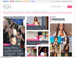 notícias esportes entretenimento vídeos                           e-mail   central globo.com   assine já   todos os sites




                                                                                         buscar no ego                             buscar



     HOME        NOTÍCIAS      FOTOS   VÍDEOS   FAMOSOS      HORÓSCOPO    PAPARAZZO                   Moda         Beleza       Ego Teen




                                                                                      TOP
                                                                                      FAMOSOS
                                                                                       os famosos mais falados agora


                                                  GRAVIDEZ        3


                                                  Gisele Bündchen exibe
                                                   Gisele Bündchen exibe
                                                  barrigão em Boston
                                                   barrigão em Boston




                                                  HORA DA ESCOLA      8


                                                  Rafa Justus carrega mochila
                                                   Rafa Justus carrega mochila
         OPS!        9
                                                  de joaninha
                                                   de joaninha

         Katy Perry
        Katy Perry
         quase perde
        quase perde
        oo biquíni. Veja
          biquíni. Veja
         as fotos
        as fotos
sábado, 18 de agosto de 2012
                                                  MANCHA BRANCA       SEM QUERER
 