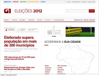 notícias esportes entretenimento vídeos                                                  e-mail   central globo.com       assine já     todos os sites




                          ELEIÇÕES 2012                                                                                                                             buscar




     Editorias         Economia   Sua região   Telejornais   Serviços   VC no G1     Princípios editoriais                       Bienal do Livro Eleições Mensalão




                                                                                                             PUBLICIDADE



                                                                           ELEIÇÕES 2012 · FALTAM


                                                                           55 DIAS                   i
                                                                                                     i



     Eleitorado supera
     população em mais                                                  ACOMPANHE A SUA CIDADE
     de 300 municípios                                                                                            •
     TSE diz que situação pode ocorrer e não implica                                                                                  •
     fraude necessariamente.                                                                                                              •
                                                                                                                      •                                 •
                                                                                                                                                            •       •
                                                                                                                                                                             •
                                                                                                                                                                              •
     TSE reduz tempo de TV do PSD após                                                                                                                                        •
     corrigir bancada federal                                                                                •                                •                             •
                                                                                                    •                                                                   •
        15
                                                                                                                                                                    •
                                                                                                                             •
     CAMPANHA DE HADDAD                                                 Belém                Belo Horizonte                               •
     Responsável por divulgar vídeo com                                 Campinas             Curitiba
     foto de Serra e Hitler é demitido                                                                                                                 •        •
                                                                        Fortaleza            Guarulhos                           •
        155      104                                                    Goiânia              Manaus
                                                                                                                                                  •         •
                                                                        Niterói              Porto Alegre
sábado, 18 de agosto de 2012                                                                                                              •
 