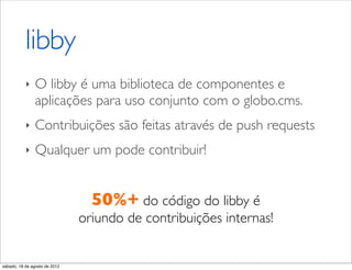 libby
           ‣    O libby é uma biblioteca de componentes e
                aplicações para uso conjunto com o globo.cms.
           ‣    Contribuições são feitas através de push requests
           ‣    Qualquer um pode contribuir!


                                 50%+ do código do libby é
                               oriundo de contribuições internas!


sábado, 18 de agosto de 2012
 