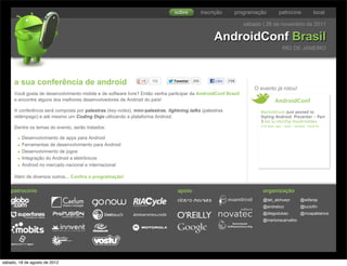 sobre           inscrição      programação           patrocine                local

                                                                                                                  sábado | 26 de novembro de 2011

                                                                                                    AndroidConf Brasil
                                                                                                                                       RIO DE JANEIRO




     a sua conferência de android                                   102        Tweetar   205         Like   298
                                                                                                                      .
                                                                                                                      O evento já rolou!
     Você gosta de desenvolvimento mobile e de software livre? Então venha participar da AndroidConf Brasil
     e encontre alguns dos melhores desenvolvedores de Android do país!                                                          AndroidConf
     A conferência será composta por palestras (key-notes), mini-palestras, lightning talks (palestras                  MarkIAllison Just posted to
     relâmpago) e até mesmo um Coding Dojo utilizando a plataforma Android.                                             Styling Android: Presenter - Part
                                                                                                                        3 bit.ly/vbzVSp #androiddev
                                                                                                                        250 days ago · reply · retweet · favorite
     Dentre os temas do evento, serão tratados:

       • Desenvolvimento de apps para Android
       • Ferramentas de desenvolvimento para Android
       • Desenvolvimento de jogos
       • Integração do Android a eletrônicos
       • Android no mercado nacional e internacional
     Além de diversos outros... Confira a programação!


    patrocínio                                                                  apoio                                    organização
                                                                                                                         @tati_alchueyr            @willenjs
                                                                                                                         @andrebco                 @luciofm
                                                                                                                         @diegodukao               @mcapablanca
                                                                                                                         @marlonscarvalho




sábado, 18 de agosto de 2012
 