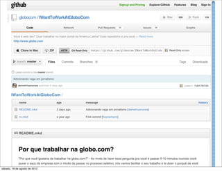 Signup and Pricing    Explore GitHub   Features     Blog    Sign in




             ! globocom / IWantToWorkAtGloboCom
    PUBLIC



                                                                                                                                      ( Star     209       $ Fork      124



                          Code                             Network                      Pull Requests   25              Issues   26                       Graphs


               Você é web dev? Quer trabalhar no maior portal da América Latina? Esse repositório é pra você — Read more
               http://www.globo.com


                 " Clone in Mac          # ZIP         HTTP      Git Read-Only   https://github.com/globocom/IWantToWorkAtGloboCom.git
                                                                                                                                   Read-Only access




              $ branch: master              Files         Commits      Branches     1                                                             Tags        Downloads


             % Latest commit to the master branch



                             globo.com/talentos
              Adicionando vaga em jornalismo

                  demetriusnunes authored 2 days ago                                                                                                   commit fe0470458b



             IWantToWorkAtGloboCom /
                   name                             age                     message                                                                                history

               & README.mkd                         2 days ago              Adicionando vaga em jornalismo [demetriusnunes]

               & cv.mkd                             a year ago              First commit [heynemann]




               ' README.mkd



                   Por que trabalhar na globo.com?
                   "Por que você gostaria de trabalhar na globo.com?" - Ao invés de fazer essa pergunta pra você e passar 5-10 minutos ouvindo você
                   puxar o saco da empresa com o intuito de passar no processo seletivo, nós vamos facilitar o seu trabalho e te dizer o porquê de você
sábado, 18 de querer de 2012 na globo.com.
              agosto trabalhar
 