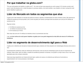 Por que trabalhar na globo.com?
            "Por que você gostaria de trabalhar na globo.com?" - Ao invés de fazer essa pergunta pra você e passar 5-10 minutos ouvindo você
            puxar o saco da empresa com o intuito de passar no processo seletivo, nós vamos facilitar o seu trabalho e te dizer o porquê de você
            querer trabalhar na globo.com.



            Líder de Mercado em todos os segmentos que atua
            A globo.com é líder absoluta no mercado de portais de notícias, esportes e entretenimento em toda a América Latina. São dezenas de
            milhões de acessos por dia aos portais, com a home da globo.com sendo a principal fonte de acessos com cerca de 45 milhões de
            acessos por dia.

            Algumas contas:




                     globo.com/talentos
                 45 milhões de acessos por dia;
                 1.8 milhões de acessos por hora;
                 32 mil acessos por minuto;

            Além disso são cerca de 10 milhões de visitantes únicos (e aumentando todo dia).

            Logo, um dos motivos de você querer trabalhar na globo.com é ser parte integrante da vida diária de mais de 10 milhões de
            brasileiros.



            Líder no segmento de desenvolvimento ágil para a Web
            A globo.com é referência de mercado em desenvolvimento ágil, contando com times atuando com metodologias diversas como scrum e
            lean.

            Constantemente recebemos visitas de referências internacionais, tanto da área de metodologia quanto da área de engenharia de
            software. Estas visitas, além de validar o trabalho de excelência praticado na empresa, nos ajudam a corrigir nosso curso e nos manter
            apontados para cima, sempre crescendo.

            Dada essa larga experiência com desenvolvimento ágil, a globo.com possui um ambiente que estimula os funcionários a
            experimentarem com novos processos e tecnologias.

sábado, 18 de Erros não2012 passíveis de punição e sim de estudo para aprendizado. O ambiente na globo.com é de total estímulo a inovação.
              agosto de são
 