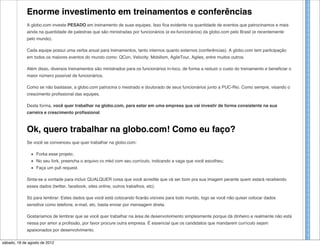 Enorme investimento em treinamentos e conferências
             A globo.com investe PESADO em treinamento de suas equipes. Isso fica evidente na quantidade de eventos que patrocinamos e mais
             ainda na quantidade de palestras que são ministradas por funcionários (e ex-funcionários) da globo.com pelo Brasil (e recentemente
             pelo mundo).

             Cada equipe possui uma verba anual para treinamentos, tanto internos quanto externos (conferências). A globo.com tem participação
             em todos os maiores eventos do mundo como: QCon, Velocity, Mobilism, AgileTour, Agiles, entre muitos outros.

             Além disso, diversos treinamentos são ministrados para os funcionários in-loco, de forma a reduzir o custo do treinamento e beneficiar o
             maior número possível de funcionários.

             Como se não bastasse, a globo.com patrocina o mestrado e doutorado de seus funcionários junto a PUC-Rio. Como sempre, visando o
             crescimento profissional das equipes.

             Desta forma, você quer trabalhar na globo.com, para estar em uma empresa que vai investir de forma consistente na sua
             carreira e crescimento profissional.



             Ok, quero trabalhar na globo.com! Como eu faço?
             Se você se convenceu que quer trabalhar na globo.com:

                  Forka esse projeto;
                  No seu fork, preencha o arquivo cv.mkd com seu currículo, indicando a vaga que você escolheu;
                  Faça um pull request.

             Sinta-se a vontade para incluir QUALQUER coisa que você acredite que vá ser bom pra sua imagem perante quem estará recebendo
             esses dados (twitter, facebook, sites online, outros trabalhos, etc).

             Só para lembrar: Estes dados que você está colocando ficarão visíveis para todo mundo, logo se você não quiser colocar dados
             sensitive como telefone, e-mail, etc, basta enviar por mensagem direta.

             Gostaríamos de lembrar que se você quer trabalhar na área de desenvolvimento simplesmente porque dá dinheiro e realmente não está
             nessa por amor a profissão, por favor procure outra empresa. É essencial que os candidatos que mandarem currículo sejam
             apaixonados por desenvolvimento.

sábado, 18 de agosto de 2012
 