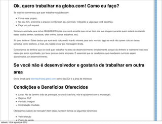 Ok, quero trabalhar na globo.com! Como eu faço?
             Se você se convenceu que quer trabalhar na globo.com:

                  Forka esse projeto;
                  No seu fork, preencha o arquivo cv.mkd com seu currículo, indicando a vaga que você escolheu;
                  Faça um pull request.

             Sinta-se a vontade para incluir QUALQUER coisa que você acredite que vá ser bom pra sua imagem perante quem estará recebendo
             esses dados (twitter, facebook, sites online, outros trabalhos, etc).

             Só para lembrar: Estes dados que você está colocando ficarão visíveis para todo mundo, logo se você não quiser colocar dados
             sensitive como telefone, e-mail, etc, basta enviar por mensagem direta.

             Gostaríamos de lembrar que se você quer trabalhar na área de desenvolvimento simplesmente porque dá dinheiro e realmente não está
             nessa por amor a profissão, por favor procure outra empresa. É essencial que os candidatos que mandarem currículo sejam
             apaixonados por desenvolvimento.



             Se você não é desenvolvedor e gostaria de trabalhar em outra
             area
             Envie email para talentos@corp.globo.com com o seu CV e a área de interesse



             Condições e Benefícios Oferecidos
                  Local: Rio de Janeiro (não se preocupe, se você é de fora, nós te ajudamos com a mudança!)
                  Regime: CLT
                  Período: Integral
                  Contratação imediata

             Oferecemos salário de mercado! Além disso, também temos os seguintes benefícios:

                  Vale refeição
                  Plano de saúde
sábado, 18 de agosto de 2012
 