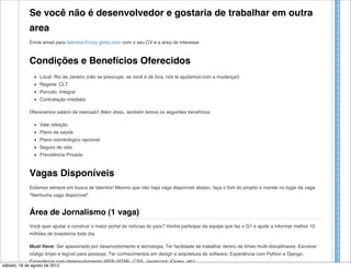 Se você não é desenvolvedor e gostaria de trabalhar em outra
             area
             Envie email para talentos@corp.globo.com com o seu CV e a área de interesse



             Condições e Benefícios Oferecidos
                  Local: Rio de Janeiro (não se preocupe, se você é de fora, nós te ajudamos com a mudança!)
                  Regime: CLT
                  Período: Integral
                  Contratação imediata

             Oferecemos salário de mercado! Além disso, também temos os seguintes benefícios:

                  Vale refeição
                  Plano de saúde
                  Plano odontológico opcional
                  Seguro de vida
                  Previdência Privada



             Vagas Disponíveis
             Estamos sempre em busca de talentos! Mesmo que não haja vaga disponível abaixo, faça o fork do projeto e mande no lugar da vaga
             "Nenhuma vaga disponível".


             Área de Jornalismo (1 vaga)
             Você quer ajudar a construir o maior portal de notícias do país? Venha participar da equipe que faz o G1 e ajude a informar melhor 10
             milhões de brasileiros todo dia.

             Must Have: Ser apaixonado por desenvolvimento e tecnologia; Ter facilidade de trabalhar dentro de times multi-disciplinares; Escrever
             código limpo e legível para pessoas; Ter conhecimentos em design e arquitetura de software; Experiência com Python e Django;
             Experiência com desenvolvimento WEB (HTML, CSS, Javascript, jQuery, etc);
sábado, 18 de agosto de 2012
 