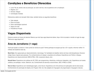 Condições e Benefícios Oferecidos
                  Local: Rio de Janeiro (não se preocupe, se você é de fora, nós te ajudamos com a mudança!)
                  Regime: CLT
                  Período: Integral
                  Contratação imediata

             Oferecemos salário de mercado! Além disso, também temos os seguintes benefícios:

                  Vale refeição
                  Plano de saúde
                  Plano odontológico opcional
                  Seguro de vida
                  Previdência Privada



             Vagas Disponíveis
             Estamos sempre em busca de talentos! Mesmo que não haja vaga disponível abaixo, faça o fork do projeto e mande no lugar da vaga
             "Nenhuma vaga disponível".


             Área de Jornalismo (1 vaga)
             Você quer ajudar a construir o maior portal de notícias do país? Venha participar da equipe que faz o G1 e ajude a informar melhor 10
             milhões de brasileiros todo dia.

             Must Have: Ser apaixonado por desenvolvimento e tecnologia; Ter facilidade de trabalhar dentro de times multi-disciplinares; Escrever
             código limpo e legível para pessoas; Ter conhecimentos em design e arquitetura de software; Experiência com Python e Django;
             Experiência com desenvolvimento WEB (HTML, CSS, Javascript, jQuery, etc);

             Should Have: Experência com práticas de XP (TDD, pair programming, refactoring, continuous integration, etc); Experiência com testes
             unitários, de aceitação, mocks, Selenium, etc; Conhecimento de técnicas cross-browser, SEO, HTML5 e CSS3;

             Nice to Have: Experiência com metodologias ágeis, como Scrum; Experiência com infra-estrutura de aplicações web de alta escala;
             Conhecimento de automação de deploy com Puppet, Chef, etc; Ser poliglota em linguagens de programação e linguagens naturais;

sábado, 18 de agosto de 2012
 