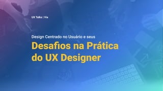 Desaﬁos na Prática
do UX Designer
UX Talks | Via
Design Centrado no Usuário e seus
 
