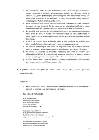 a. Será apresentado o 1º e 2º vídeo. Pretende-se dividir a turma em grupos menores e
          propor a discussão da diferentes abordagens apresentadas nos vídeos em relação ao
          uso das TIC’s, como por exemplo: Tecnologias para uma metodologia antiga; Uso
          técnico das tecnologias (é um entrave? É a única dificuldade?); Novas definições
          metodológicas; Autoria do aluno, entre outras.
       b. Após a discussão nos grupos, forma-se uma roda e cada grupo expõe os pontos
          principais da sua temática. Neste momento os educadores/professores serão
          incentivados a relatar experiências da sua prática que relatem o uso das TIC’s;
       c. Em seguida, será proposto aos educadores/professores que realizem uma pesquisa
          sobre o uso das TIC’s, de acordo com uma metodologia que vise a participação do
          aluno no processo de aprendizagem e que priorize a construção coletiva no uso das
          tecnologias.
       d. A partir da pesquisa serão elaboradas pelos grupos propostas de trabalho com
          diferentes TIC’s (blogs, vídeos, sites, etc) e apresentadas para a turma;
       e. Ao final das apresentações será criado um Blog pela turma, no qual serão postadas
          todas as propostas apresentadas, textos de reflexão sobre a temática, vídeos, etc.
       f. No intuito de socializar as propostas elaborados para além da internet será
          elaborado um Caderno de propostas (que apresente um referencial teórico e prático)
          e cada educador/professor terá oportunidade de ter o seu caderno;
       g. A avaliação será feita a partir dos trabalhos propostos pelos educadores/professores
          para o uso das diferentes TIC’s em sala de aula.



4. Sugestões, críticas, indicações de outros vídeos,       blogs, sites, músicas, propostas
   pedagógicas, etc.



   Sugestões:

       a. Música sobre essa “onda” de tecnologias; diferentes nomenclaturas que chegam a
          confudir as pessoas; o uso banalizado da tecnologia.

       Pela Internet - Gilberto Gil

       Criar meu web site
       Fazer minha home-page
       Com quantos gigabytes
       Se faz uma jangada
       Um barco que veleja ...(2x)

       Que veleje nesse informar
       Que aproveite a vazante da infomaré
       Que leve um oriki do meu orixá
       Ao porto de um disquete de um micro em Taipé

       Um barco que veleje nesse infomar
       Que aproveite a vazante da infomaré
       Que leve meu e-mail até Calcutá

                                                                                            2
 