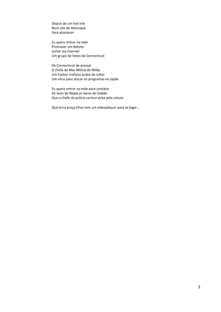 Depois de um hot-link
Num site de Helsinque
Para abastecer

Eu quero entrar na rede
Promover um debate
Juntar via Internet
Um grupo de tietes de Connecticut

De Connecticut de acessar
O chefe da Mac Milícia de Milão
Um hacker mafioso acaba de soltar
Um vírus para atacar os programas no Japão

Eu quero entrar na rede para contatar
Os lares do Nepal,os bares do Gabão
Que o chefe da polícia carioca avisa pelo celular

Que lá na praça Onze tem um videopôquer para se jogar...




                                                           3
 