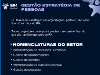 GESTÃO ESTRATÉGIA DE
PESSOAS
• RH tem papel estratégico nas organizações, portanto, não pode
ficar só na mãos do RH.
• Todos os gestores da empresa precisam se conscientizar de
que são também gestores de RH.
 NOMENCLATURAS DO SETOR
 Administração de Recursos Humanos;
 Gestão de colaboradores;
 Gestão de talentos;
 Administração do capital intelectual;
 Gestão de pessoas;
 