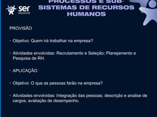 PROCESSOS E SUB‐
SISTEMAS DE RECURSOS
HUMANOS
PROVISÃO
• Objetivo: Quem irá trabalhar na empresa?
• Atividades envolvidas: Recrutamento e Seleção; Planejamento e
Pesquisa de RH.
• APLICAÇÃO
• Objetivo: O que as pessoas farão na empresa?
• Atividades envolvidas: Integração das pessoas; descrição e analise de
cargos; avaliação de desempenho.
 
