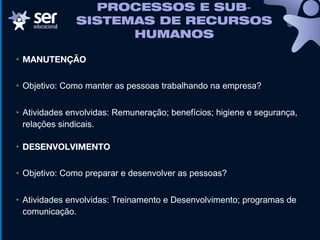 • MANUTENÇÃO
• Objetivo: Como manter as pessoas trabalhando na empresa?
• Atividades envolvidas: Remuneração; benefícios; higiene e segurança,
relações sindicais.
• DESENVOLVIMENTO
• Objetivo: Como preparar e desenvolver as pessoas?
• Atividades envolvidas: Treinamento e Desenvolvimento; programas de
comunicação.
PROCESSOS E SUB‐
SISTEMAS DE RECURSOS
HUMANOS
 