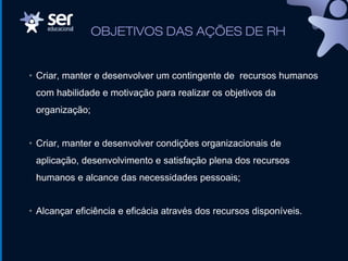 OBJETIVOS DAS AÇÕES DE RH
• Criar, manter e desenvolver um contingente de recursos humanos
com habilidade e motivação para realizar os objetivos da
organização;
• Criar, manter e desenvolver condições organizacionais de
aplicação, desenvolvimento e satisfação plena dos recursos
humanos e alcance das necessidades pessoais;
• Alcançar eficiência e eficácia através dos recursos disponíveis.
 