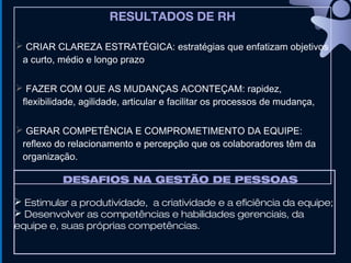 RESULTADOS DE RH
 CRIAR CLAREZA ESTRATÉGICA: estratégias que enfatizam objetivos
a curto, médio e longo prazo
 FAZER COM QUE AS MUDANÇAS ACONTEÇAM: rapidez,
flexibilidade, agilidade, articular e facilitar os processos de mudança,
 GERAR COMPETÊNCIA E COMPROMETIMENTO DA EQUIPE:
reflexo do relacionamento e percepção que os colaboradores têm da
organização.
DESAFIOS NA GESTÃO DE PESSOAS
 Estimular a produtividade, a criatividade e a eficiência da equipe;
 Desenvolver as competências e habilidades gerenciais, da
equipe e, suas próprias competências.
 