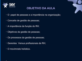 OBJETIVO DA AULA
• O papel de pessoas e a importância na organização;
• Conceito de gestão de pessoas;
• A importância da função do RH;
• Objetivos da gestão de pessoas;
• Os processos da gestão de pessoas;
• Gerentes Versus profissionais de RH;
• O movimneto holístico.
 
