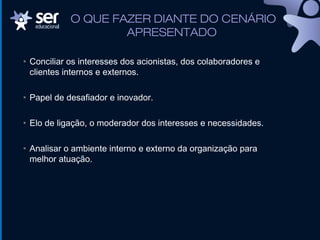 O QUE FAZER DIANTE DO CENÁRIO
APRESENTADO
• Conciliar os interesses dos acionistas, dos colaboradores e
clientes internos e externos.
• Papel de desafiador e inovador.
• Elo de ligação, o moderador dos interesses e necessidades.
• Analisar o ambiente interno e externo da organização para
melhor atuação.
 