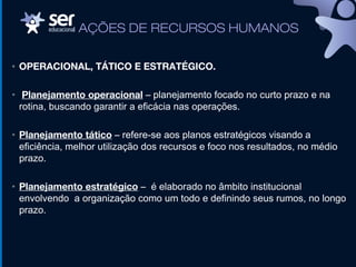 • OPERACIONAL, TÁTICO E ESTRATÉGICO.
• Planejamento operacional – planejamento focado no curto prazo e na
rotina, buscando garantir a eficácia nas operações.
• Planejamento tático – refere-se aos planos estratégicos visando a
eficiência, melhor utilização dos recursos e foco nos resultados, no médio
prazo.
• Planejamento estratégico – é elaborado no âmbito institucional
envolvendo a organização como um todo e definindo seus rumos, no longo
prazo.
AÇÕES DE RECURSOS HUMANOS
 