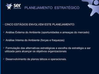 • CINCO ESTÁGIOS ENVOLVEM ESTE PLANEJAMENTO:
 Análise Externa do Ambiente (oportunidades e ameaças do mercado)
 Análise Interna do Ambiente (forças e fraquezas)
 Formulação das alternativas estratégicas e escolha da estratégia a ser
utilizada para alcançar os objetivos organizacionais
 Desenvolvimento de planos táticos e operacionais.
PLANEJAMENTO ESTRATÉGICO
 
