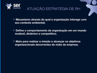 ATUAÇÃO ESTRATÉGIA DE RH
 Mecanismo através do qual a organização interage com
seu contexto ambiental;
 Define o comportamento da organização em um mundo
mutável, dinâmico e competitivo;
 Meio para realizar a missão e alcançar os objetivos
organizacionais decorrentes da visão da empresa.
 