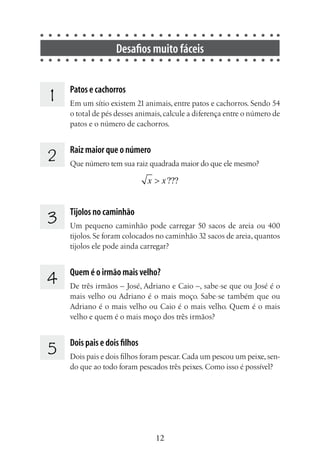 12
Desafios muito fáceis
1 Patos e cachorros
Em um sítio existem 21 animais, entre patos e cachorros. Sendo 54
o total de pés desses animais,calcule a diferença entre o número de
patos e o número de cachorros.
2 Raiz maior que o número
Que número tem sua raiz quadrada maior do que ele mesmo?
???x x>
3 Tijolos no caminhão
Um pequeno caminhão pode carregar 50 sacos de areia ou 400
tijolos. Se foram colocados no caminhão 32 sacos de areia, quantos
tijolos ele pode ainda carregar?
4 Quem é o irmão mais velho?
De três irmãos – José, Adriano e Caio –, sabe-se que ou José é o
mais velho ou Adriano é o mais moço. Sabe-se também que ou
Adriano é o mais velho ou Caio é o mais velho. Quem é o mais
velho e quem é o mais moço dos três irmãos?
5 	
Dois pais e dois filhos
Dois pais e dois filhos foram pescar.Cada um pescou um peixe,sen-
do que ao todo foram pescados três peixes. Como isso é possível?
 