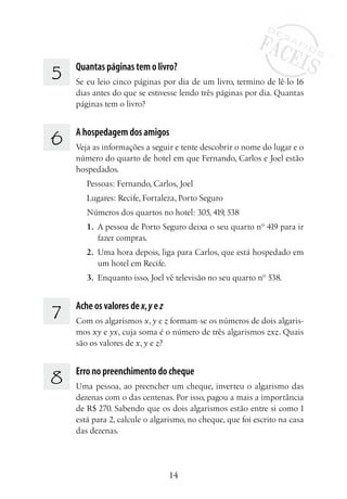 14
5 	
Quantas páginas tem o livro?
Se eu leio cinco páginas por dia de um livro, termino de lê-lo 16
dias antes do que se estivesse lendo três páginas por dia. Quantas
páginas tem o livro?
6 	 A hospedagem dos amigos
Veja as informações a seguir e tente descobrir o nome do lugar e o
número do quarto de hotel em que Fernando, Carlos e Joel estão
hospedados.
Pessoas: Fernando, Carlos, Joel
Lugares: Recife, Fortaleza, Porto Seguro
Números dos quartos no hotel: 305, 419, 538
1.	 A pessoa de Porto Seguro deixa o seu quarto nº 419 para ir
fazer compras.
2.	 Uma hora depois, liga para Carlos, que está hospedado em
um hotel em Recife.
3.	 Enquanto isso, Joel vê televisão no seu quarto nº 538.
7 	 Ache os valores de x,y e z
Com os algarismos x, y e z formam-se os números de dois algaris-
mos xy e yx, cuja soma é o número de três algarismos zxz. Quais
são os valores de x, y e z?
8 	 Erro no preenchimento do cheque
Uma pessoa, ao preencher um cheque, inverteu o algarismo das
dezenas com o das centenas. Por isso, pagou a mais a importância
de R$ 270. Sabendo que os dois algarismos estão entre si como 1
está para 2, calcule o algarismo, no cheque, que foi escrito na casa
das dezenas.
 