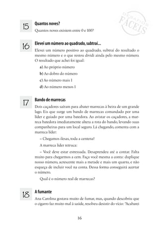 16
15 	 Quantos noves?
Quantos noves existem entre 0 e 100?
16 	 Elevei um número ao quadrado,subtraí...
Elevei um número positivo ao quadrado, subtraí do resultado o
mesmo número e o que restou dividi ainda pelo mesmo número.
O resultado que achei foi igual:
a) Ao próprio número
b) Ao dobro do número
c) Ao número mais 1
d) Ao número menos 1
17 	 Bando de marrecas
Dois caçadores saíram para abater marrecas à beira de um grande
lago. Eis que surge um bando de marrecas comandado por uma
líder e guiado por uma batedora. Ao avistar os caçadores, a mar-
reca batedora imediatamente altera a rota do bando, levando suas
companheiras para um local seguro. Lá chegando, comenta com a
marreca líder:
– Chegamos ilesas, toda a centena!
A marreca líder retruca:
– Você deve estar estressada. Desaprendeu até a contar. Falta
muito para chegarmos a cem. Faça você mesma a conta: duplique
nosso número, acrescente mais a metade e mais um quarto, e não
esqueça de incluir você na conta. Dessa forma conseguirá acertar
o número.
Qual é o número real de marrecas?
18 	 A fumante
Ana Carolina gostava muito de fumar, mas, quando descobriu que
o cigarro faz muito mal à saúde, resolveu desistir do vício: “Acabarei
 