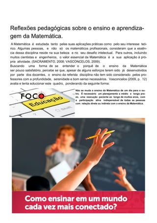 Reflexões pedagógicas sobre o ensino e aprendiza-
gem da Matemática.
A Matemática é estudada tanto pelas suas aplicações práticas como pelo seu interesse teó-
rico. Algumas pessoas, e não só os matemáticos profissionais, consideram que a essên-
cia dessa disciplina reside na sua beleza e no seu desafio intelectual. Para outros, incluindo
muitos cientistas e engenheiros, o valor essencial da Matemática é a sua aplicação à pró-
pria atividade. (SACRAMENTO, 2008; VASCONCELOS, 2009).
Buscando uma forma de se entender o porquê de o ensino da Matemática
ser pouco satisfatório, percebe se que, apesar de alguns esforços terem sido já desenvolvidos
por parte dos docentes, o ensino da referida disciplina não tem sido considerado pelos pro-
fessores com a profundidade, serenidade e bom senso necessários. Vasconcelos (2009, p. 12)
avalia e tenta solucionar este quadro, ponderando da seguinte forma:
Não se muda o ensino da Matemática de um dia para o ou-
tro. É necessário um planejamento a médio e longo pra-
zo, uma execução paciente ao longo de muitos anos, com
a participação ativa indispensável de todas as pessoas
com relação direta ou indireta com o ensino da Matemática.
 
